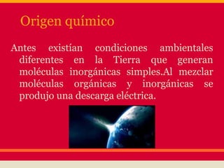 Origen químico
Antes existían condiciones ambientales
diferentes en la Tierra que generan
moléculas inorgánicas simples.Al mezclar
moléculas orgánicas y inorgánicas se
produjo una descarga eléctrica.
 