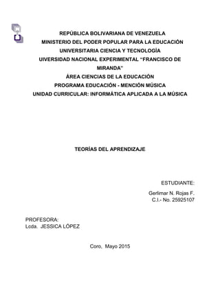 REPÚBLICA BOLIVARIANA DE VENEZUELA
MINISTERIO DEL PODER POPULAR PARA LA EDUCACIÓN
UNIVERSITARIA CIENCIA Y TECNOLOGÍA
UIVERSIDAD NACIONAL EXPERIMENTAL “FRANCISCO DE
MIRANDA”
ÁREA CIENCIAS DE LA EDUCACIÓN
PROGRAMA EDUCACIÓN - MENCIÓN MÚSICA
UNIDAD CURRICULAR: INFORMÁTICA APLICADA A LA MÚSICA
TEORÍAS DEL APRENDIZAJE
ESTUDIANTE:
Gerlimar N. Rojas F.
C.I.- No. 25925107
PROFESORA:
Lcda. JESSICA LÓPEZ
Coro, Mayo 2015
 