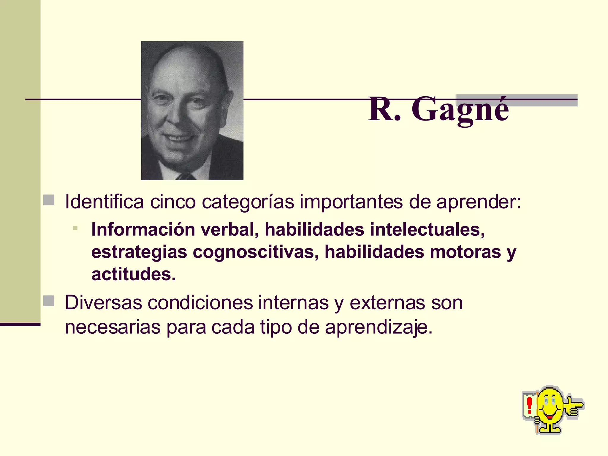 R. Gagné Identifica cinco categorías importantes de aprender: Información verbal, habilidades intelectuales, estrategias cognoscitivas, habilidades motoras y actitudes. Diversas condiciones internas y externas son necesarias para cada tipo de aprendizaje. 