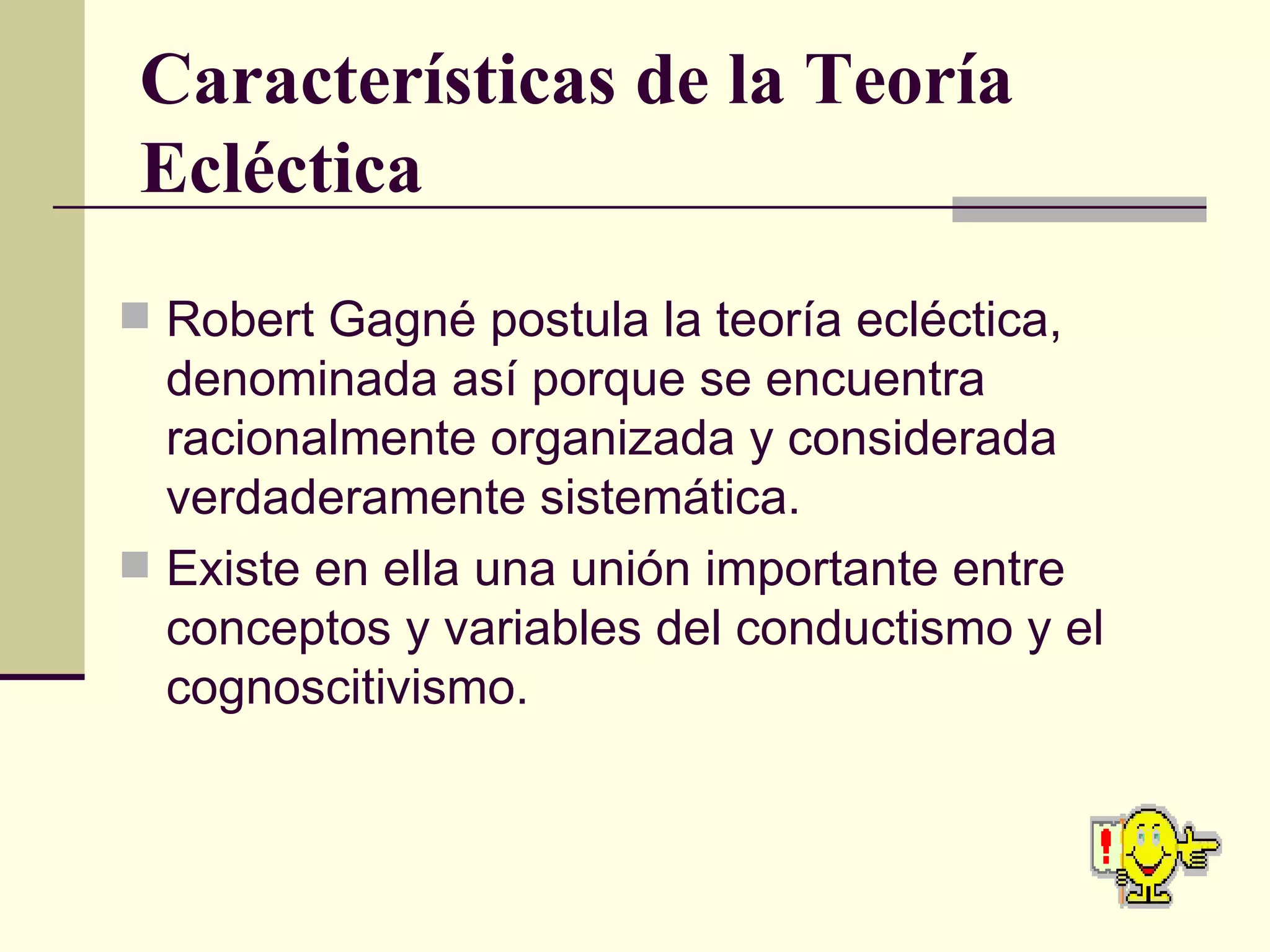 Características de la Teoría Ecléctica Robert Gagné postula la teoría ecléctica, denominada así porque se encuentra racionalmente organizada y considerada verdaderamente sistemática. Existe en ella una unión importante entre conceptos y variables del conductismo y el cognoscitivismo. 