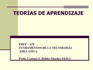 EDUC – 675 FUNDAMENTOS DE LA TECNOLOGÍA  EDUCATIVA Profa. Carmen E. Robles Sánchez Ed.D © TEOR ÍAS DE APRENDIZAJE 