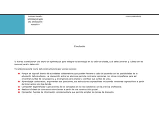instruccionales
terminando con
una evaluación
sumativa
conversatorios).
Conclusión
Si fueras a seleccionar una teoría de aprendizaje para integrar la tecnología en tu salón de clases, cuál seleccionarías y cuáles son las
razones para tu selección.
Yo seleccionaría la teoría del constructivismo por varias razones:
Porque se logra el diseño de actividades colaborativas que pueden llevarse a cabo de acuerdo con las posibilidades de la
educación del estudiante. La interacción entre los alumnos permite contrastar opiniones con otros compañeros para así
encontrar puntos de convergencia y divergencia para ampliar y clarificar sus puntos de vista.
Aprendizaje colaborativo, argumentan sus posiciones, sus estructuras cognoscitivas incluyendo tensiones cognoscitivas a partir
del intercambio con los demás.
Comparten experiencias y aplicaciones de los conceptos en la vida cotidiana y en la práctica profesional.
Realizan síntesis de conceptos sobre temas a partir de una construcción grupal.
Comparten fuentes de información complementaria que permite ampliar los temas de discusión.
 