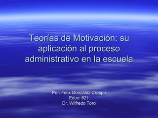 Teorías de Motivación: su aplicación al proceso administrativo en la escuela Por: Felix González Crespo Educ: 621 Dr. Wilfredo Toro 