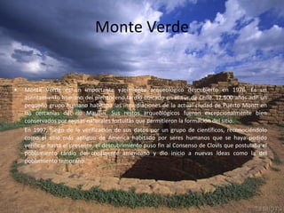 Monte Verde Monte Verde es un importante yacimiento arqueológico descubierto en 1976. Es un asentamiento humano del pleistoceno tardío ubicado en el sur de Chile. 12.500 años adP un pequeño grupo humano habitaba las inmediaciones de la actual ciudad de Puerto Montt en las cercanías del río Maullín. Sus restos arqueológicos fueron excepcionalmente bien conservados por causas naturales fortuitas que permitieron la formación del sitio. En 1997, luego de la verificación de sus datos por un grupo de científicos, reconociéndolo como el sitio más antiguo de América habitado por seres humanos que se haya podido verificar hasta el presente, el descubrimiento puso fin al Consenso de Clovis que postulaba el poblamiento tardío del continente americano y dio inicio a nuevas ideas como la del poblamiento temprano. 