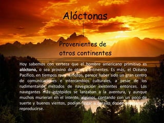 Alóctonas Provenientes de otros continentes Hoy sabemos con certeza que el hombre americano primitivo es  alóctono,  o sea provino de otros continentes. Es más, el Océano Pacífico, en tiempos muy remotos, parece haber sido un gran centro de comunicaciones e intercambios culturales, a pesar de los rudimentarios métodos de navegación existentes entonces. Los navegantes más intrépidos se lanzaban a la aventura, y aunque muchos murieran en el intento, algunos, contando con un poco de suerte y buenos vientos, podían llegar a parajes donde asentarse y reproducirse.  
