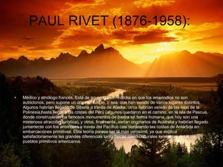 PAUL RIVET (1876-1958):  Médico y etnólogo francés. Está de acuerdo con Hrdlicka en que los amerindios no son autóctonos, pero supone un origen múltiple, o sea; que han venido de varios lugares distintos. Algunos habrían llegado de Siberia a través de Alaska; otros habrían venido de las islas de la Polinesia hasta llegar a las costas del Perú (algunos quedaron en el camino, en la isla de Pascua, donde construyeron los famosos monumentos de piedra en forma humana, que hoy son una misteriosa atracción turística), y otros, finalmente, serían originarios de Australia y habrían llegado juntamente con los anteriores a través del Pacífico casi bordeando las costas de Antártida en embarcaciones primitivas. Esta teoría parece ser la más verosímil, ya que explica satisfactoriamente las grandes diferencias tanto físicas como culturales existentes entre los pueblos primitivos americanos. 