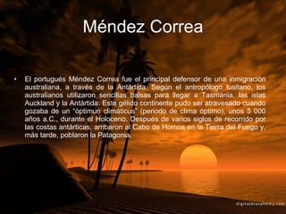 Méndez Correa El portugués Méndez Correa fue el principal defensor de una inmigración australiana, a través de la Antártida. Según el antropólogo lusitano, los australianos utilizaron sencillas balsas para llegar a Tasmania, las islas Auckland y la Antártida. Este gélido continente pudo ser atravesado cuando gozaba de un “óptimun climáticus” (periodo de clima óptimo), unos 5 000 años a.C., durante el Holoceno. Después de varios siglos de recorrido por las costas antárticas, arribaron al Cabo de Hornos en la Tierra del Fuego y, más tarde, poblaron la Patagonia. 
