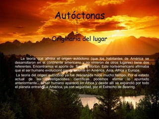 Autóctonas La teoría que afirma el origen autóctono (que los habitantes de América se desarrollaron en el continente americano y no vinieron de otros lugares) tiene dos referentes. Encontramos el aporte de  Samuel Morton: Este norteamericano afirmaba que el ser humano evolucionó paralelamente en América, Asia, África y Europa. La teoría del origen autóctono ya fue descartada hace mucho tiempo. Por el estado actual de las investigaciones científicas podemos afirmar lo apuntado anteriormente... el ser humano apareció en África y desde allí se expandió por todo el planeta entrando a América, ya con seguridad, por el Estrecho de Bearing. Originaria del lugar  