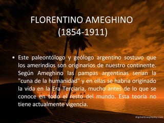 FLORENTINO AMEGHINO  (1854-1911) Este paleontólogo y geólogo argentino sostuvo que los amerindios son originarios de nuestro continente. Según Ameghino las pampas argentinas serían la "cuna de la humanidad" y en ellas se habría originado la vida en la Era Terciaria, mucho antes de lo que se conoce en todo el resto del mundo. Esta teoría no tiene actualmente vigencia. 