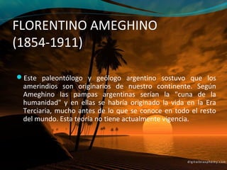 FLORENTINO AMEGHINO
(1854-1911)

Este paleontólogo y geólogo argentino sostuvo que los
 amerindios son originarios de nuestro continente. Según
 Ameghino las pampas argentinas serían la "cuna de la
 humanidad" y en ellas se habría originado la vida en la Era
 Terciaria, mucho antes de lo que se conoce en todo el resto
 del mundo. Esta teoría no tiene actualmente vigencia.
 