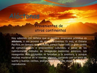 Alóctonas
                    Provenientes de
                    otros continentes
Hoy sabemos con certeza que el hombre americano primitivo es
alóctono, o sea provino de otros continentes. Es más, el Océano
Pacífico, en tiempos muy remotos, parece haber sido un gran centro
de comunicaciones e intercambios culturales, a pesar de los
rudimentarios métodos de navegación existentes entonces. Los
navegantes más intrépidos se lanzaban a la aventura, y aunque
muchos murieran en el intento, algunos, contando con un poco de
suerte y buenos vientos, podían llegar a parajes donde asentarse y
reproducirse.
 