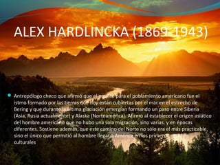 ALEX HARDLINCKA (1869-1943)


 Antropólogo checo que afirmó que el puente para el poblamiento americano fue el
  istmo formado por las tierras que hoy están cubiertas por el mar en el estrecho de
  Bering y que durante la última glaciación emergían formando un paso entre Siberia
  (Asia, Rusia actualmente) y Alaska (Norteamérica). Afirmó al establecer el origen asiático
  del hombre americano que no hubo una sola migración, sino varias, y en épocas
  diferentes. Sostiene además, que este camino del Norte no sólo era el más practicable,
  sino el único que permitió al hombre llegar a América en los primeros estadios
  culturales
 