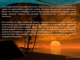 Los protagonistas de este poblamiento eran recolectores y cazadores que abandonaron sus
lugares de origen debido a profundos cambios climáticos que provocaron la aridez de las
tierras. Los animales se desplazaron hacia el Este en busca de alimentos, seguidos por los
grupos humanos cazadores que iniciaron la penetración por el Norte de nuestro
continente.

Para certificar el origen asiático del hombre americano Hrdlicka enumera, además, las
características más o menos comunes entre el mongólico y el amerindio: color amarillo de
la piel, escasa barba, ojo mongólico –ligera inclinación hacia las sienes y parte superior del
párpado plegado a la nariz-, pelo negro, lacio y rígido, etc. Esta teoría cuenta con respaldo,
aunque los investigadores no descartan la posibilidad de que en los últimos tres milenios
antes de Cristo, hayan podido llegar al continente americano inmigrantes por vía de la
navegación transpacífica.
 
