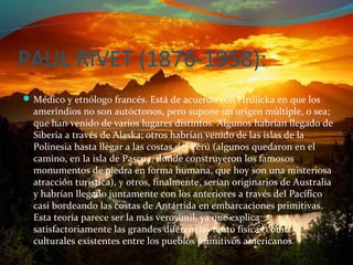 PAUL RIVET (1876-1958):
 Médico y etnólogo francés. Está de acuerdo con Hrdlicka en que los
  amerindios no son autóctonos, pero supone un origen múltiple, o sea;
  que han venido de varios lugares distintos. Algunos habrían llegado de
  Siberia a través de Alaska; otros habrían venido de las islas de la
  Polinesia hasta llegar a las costas del Perú (algunos quedaron en el
  camino, en la isla de Pascua, donde construyeron los famosos
  monumentos de piedra en forma humana, que hoy son una misteriosa
  atracción turística), y otros, finalmente, serían originarios de Australia
  y habrían llegado juntamente con los anteriores a través del Pacífico
  casi bordeando las costas de Antártida en embarcaciones primitivas.
  Esta teoría parece ser la más verosímil, ya que explica
  satisfactoriamente las grandes diferencias tanto físicas como
  culturales existentes entre los pueblos primitivos americanos .
 