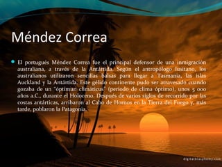 Méndez Correa
 El portugués Méndez Correa fue el principal defensor de una inmigración
  australiana, a través de la Antártida. Según el antropólogo lusitano, los
  australianos utilizaron sencillas balsas para llegar a Tasmania, las islas
  Auckland y la Antártida. Este gélido continente pudo ser atravesado cuando
  gozaba de un “óptimun climáticus” (periodo de clima óptimo), unos 5 000
  años a.C., durante el Holoceno. Después de varios siglos de recorrido por las
  costas antárticas, arribaron al Cabo de Hornos en la Tierra del Fuego y, más
  tarde, poblaron la Patagonia.
 