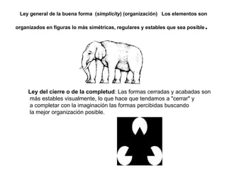 Ley general de la buena forma  ( simplicity ) (organización)   Los elementos son organizados en figuras lo más simétricas, regulares y estables que sea posible .  Ley del cierre o de la completud : Las formas cerradas y acabadas son más estables visualmente, lo que hace que tendamos a "cerrar" y a completar con la imaginación las formas percibidas buscando la mejor organización posible.    