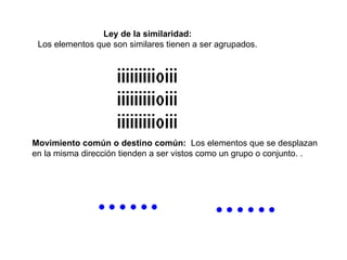 Ley de la similaridad:   Los elementos que son similares tienen a ser agrupados.  Movimiento común o destino común:   Los elementos que se desplazan  en la misma dirección tienden a ser vistos como un grupo o conjunto. .  