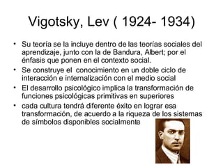 Vigotsky, Lev ( 1924- 1934) Su teoría se la incluye dentro de las teorías sociales del aprendizaje, junto con la de Bandura, Albert; por el énfasis que ponen en el contexto social. Se construye el  conocimiento en un doble ciclo de interacción e internalización con el medio social El desarrollo psicológico implica la transformación de funciones psicológicas primitivas en superiores cada cultura tendrá diferente éxito en lograr esa transformación, de acuerdo a la riqueza de los sistemas de símbolos disponibles socialmente 