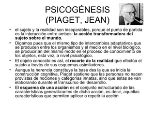 PSICOGÉNESIS (PIAGET, JEAN) el sujeto y la realidad son inseparables, porque el punto de partida es la interacción entre ambos:  la acción transformadora del sujeto sobre el mundo.   Digamos pues que el mismo tipo de intercambios adaptativos que se producen entre los organismos y el medio en el nivel biológico, se producirían del mismo modo en el proceso de conocimiento de los objetos, esta vez, a nivel psicológico.  El objeto conocido es así, el  recorte de la realidad  que efectúa el sujeto a través de sus esquemas asimiladores.  Aunque la herencia constituye la base des la que se inicia la construcción cognitiva, Piaget sostiene que las personas no nacen provistas de nociones y categorías innatas, sino que éstas se van elaborando durante el transcurso del desarrollo. El  esquema de una acción  es el conjunto estructurado de las características generalizantes de dicha acción, es decir, aquellas características que permiten aplicar o repetir la acción  