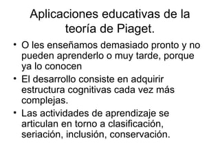 Aplicaciones educativas de la teoría de Piaget. O les enseñamos demasiado pronto y no pueden aprenderlo o muy tarde, porque ya lo conocen  El desarrollo consiste en adquirir estructura cognitivas cada vez más complejas. Las actividades de aprendizaje se articulan en torno a clasificación, seriación, inclusión, conservación. 
