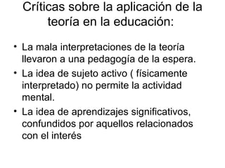 Críticas sobre la aplicación de la teoría en la educación:  La mala interpretaciones de la teoría llevaron a una pedagogía de la espera. La idea de sujeto activo ( físicamente interpretado) no permite la actividad mental. La idea de aprendizajes significativos, confundidos por aquellos relacionados con el interés 