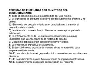 TÉCNICAS DE ENSEÑANZA POR EL MÉTODO DEL DESCUBRIMIENTO: 1)  Todo el conocimiento real es aprendido por uno mismo. 2)  El significado es producto exclusivo del descubrimiento creativo y no verbal. 3)  El método del descubrimiento es el principal para transmitir el contenido de la materia. 5)  La capacidad para resolver problemas es la meta principal de la educación. 6)  El entrenamiento en la Heurística del descubrimiento es más importante que la enseñanza de la materia de estudio. 7)  Cada niño debiera ser un pensador creativo y critico. 8)  La enseñanza expositiva es autoritaria. 9)  El descubrimiento organiza de manera eficaz lo aprendido para emplearlo ulteriormente. 10)  El descubrimiento es el generador único de motivación y confianza en si mismo. 11)  El descubrimiento es una fuente primaria de motivación intrínseca. 12)  El descubrimiento asegura la conservación del recuerdo 
