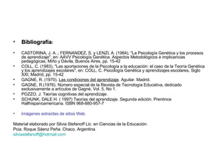 Bibliografía :  CASTORINA, J. A..; FERNANDEZ, S. y LENZI, A. (1984), "La Psicología Genética y los procesos de aprendizaje", en: AAVV Psicología Genética. Aspectos Metodológicos e implicancias pedagógicas, Miño y Dávila, Buenos Aires, pp. 15-42  COLL, C. (1983), "Las aportaciones de la Psicología a la educación: el caso de la Teoría Genética y los aprendizajes escolares", en: COLL, C. Psicología Genética y aprendizajes escolares, Siglo XXI, Madrid, pp. 15-42  GAGNE, R. (1970).  Las condiciones del aprendizaje . Aguilar. Madrid.  GAGNE, R.(1976). Número especial de la Revista de Tecnología Educativa, dedicado exclusivamente a artículos de Gagné, Vol. 5, No 1.  POZZO, J. Teorías cognitivas del aprendizaje. SCHUNK, DALE H. ( 1997) Teorías del aprendizaje. Segunda edición. Prentince Hallhispanoamericana. ISBN 968-880-957-7 Imágenes extraídas de sitios Web. Material elaborado por Silvia Stefanoff Lic. en Ciencias de la Educación. Pcia. Roque Sáenz Peña. Chaco. Argentina. [email_address] 