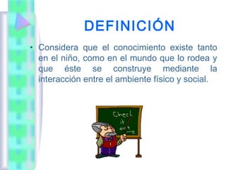 DEFINICIÓN
• Considera que el conocimiento existe tanto
  en el niño, como en el mundo que lo rodea y
  que éste se construye mediante la
  interacción entre el ambiente físico y social.
 