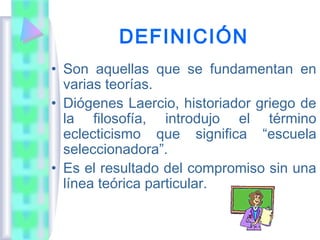 DEFINICIÓN
• Son aquellas que se fundamentan en
  varias teorías.
• Diógenes Laercio, historiador griego de
  la filosofía, introdujo el término
  eclecticismo que significa “escuela
  seleccionadora”.
• Es el resultado del compromiso sin una
  línea teórica particular.
 