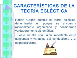 CARACTERÍSTICAS DE LA
  TEORÍA ECLÉCTICA
• Robert Gagné postula la teoría ecléctica,
  denominada así porque se encuentra
  racionalmente organizada y considerada
  verdaderamente sistemática.
• Existe en ella una unión importante entre
  conceptos y variables del conductismo y el
  cognoscitivismo.
 