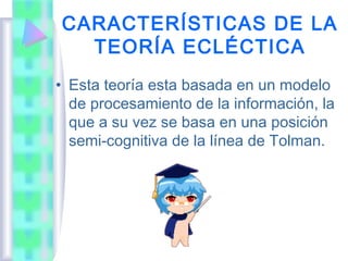 CARACTERÍSTICAS DE LA
  TEORÍA ECLÉCTICA
• Esta teoría esta basada en un modelo
  de procesamiento de la información, la
  que a su vez se basa en una posición
  semi-cognitiva de la línea de Tolman.
 