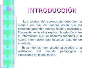 INTRODUCCIÓN
     Las teorías del aprendizaje describen la
manera en que los teóricos creen que las
personas aprenden nuevas ideas y conceptos.
Frecuentemente ellos explican la relación entre
la información que ya nosotros tenemos y la
nueva información que estamos tratando de
aprender.
    Éstas teorías han estado asociadas a la
realización del método pedagógico y
situaciones en la educación.
 