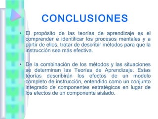 CONCLUSIONES
• El propósito de las teorías de aprendizaje es el
  comprender e identificar los procesos mentales y a
  partir de ellos, tratar de describir métodos para que la
  instrucción sea más efectiva.

• De la combinación de los métodos y las situaciones
  se determinan las Teorías de Aprendizaje. Estas
  teorías describirán los efectos de un modelo
  completo de instrucción, entendido como un conjunto
  integrado de componentes estratégicos en lugar de
  los efectos de un componente aislado.
 