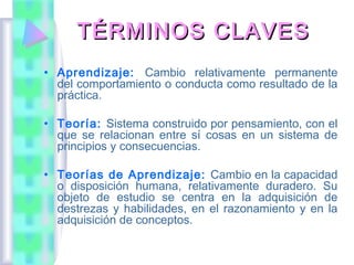 TÉRMINOS CLAVES
• Aprendizaje: Cambio relativamente permanente
  del comportamiento o conducta como resultado de la
  práctica.

• Teoría: Sistema construido por pensamiento, con el
  que se relacionan entre sí cosas en un sistema de
  principios y consecuencias.

• Teorías de Aprendizaje: Cambio en la capacidad
  o disposición humana, relativamente duradero. Su
  objeto de estudio se centra en la adquisición de
  destrezas y habilidades, en el razonamiento y en la
  adquisición de conceptos.
 