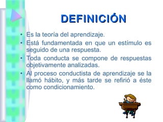 DEFINICIÓN
• Es la teoría del aprendizaje.
• Está fundamentada en que un estímulo es
  seguido de una respuesta.
• Toda conducta se compone de respuestas
  objetivamente analizadas.
• Al proceso conductista de aprendizaje se la
  llamó hábito, y más tarde se refirió a éste
  como condicionamiento.
 