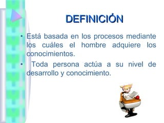 DEFINICIÓN
• Está basada en los procesos mediante
  los cuáles el hombre adquiere los
  conocimientos.
• Toda persona actúa a su nivel de
  desarrollo y conocimiento.
 