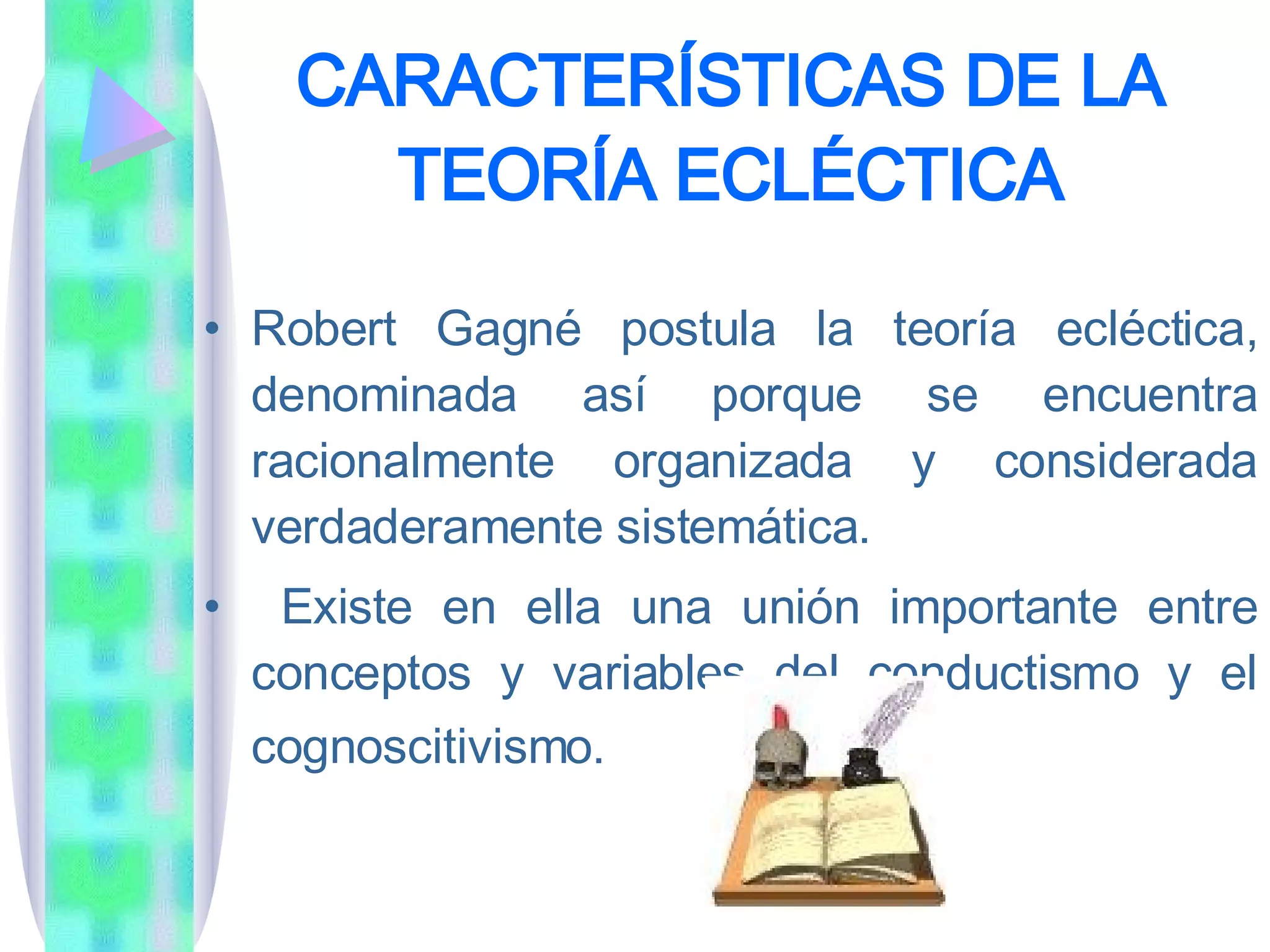 CARACTERÍSTICAS DE LA TEORÍA ECLÉCTICA Robert Gagné postula la teoría ecléctica, denominada así porque se encuentra racionalmente organizada y considerada verdaderamente sistemática. Existe en ella una unión importante entre conceptos y variables del conductismo y el cognoscitivismo.   