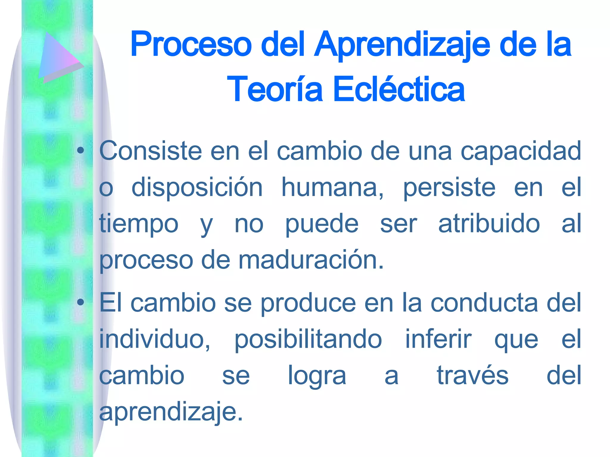 Proceso del Aprendizaje de la Teoría Ecléctica   Consiste en el cambio de una capacidad o disposición humana, persiste en el tiempo y no puede ser atribuido al proceso de maduración.  El cambio se produce en la conducta del individuo, posibilitando inferir que el cambio se logra a través del aprendizaje.  