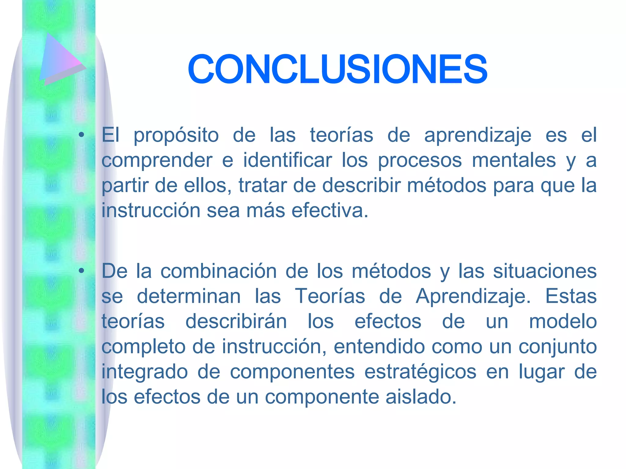 CONCLUSIONES El propósito de las teorías de aprendizaje es el comprender e identificar los procesos mentales y a partir de ellos, tratar de describir métodos para que la instrucción sea más efectiva.  De la combinación de los métodos y las situaciones se determinan las Teorías de Aprendizaje. Estas teorías describirán los efectos de un modelo completo de instrucción, entendido como un conjunto integrado de componentes estratégicos en lugar de los efectos de un componente aislado.  