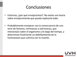 • Entonces, ¿por qué envejecemos?: No existe una teoría
sobre envejecimiento que pueda explicarlo todo.
• Probablemente envejecer sea la consecuencia de una
serie de factores, intrínsecos y extrínsecos, que
interactúan sobre el organismo a lo largo del tiempo, y
determinan finalmente un debilitamiento de la
homeostasis que culmina con la muerte.
Conclusiones
 