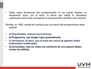 • Todos estos fenómenos del envejecimiento no los puede explicar un
mecanismo único, por lo tanto, la teoría que valore la naturaleza
multicausal será la que conseguirá un acercamiento científico más racional.
Strehler, en 1982, señaló los cambios que una teoría del envejecimiento debe
explicar:
• a) Perjudiciales, reducen las funciones.
• b) Progresivos, que tengan lugar gradualmente.
• c) Intrínsecos, es decir, que no sean por causa de agentes medio
ambientales modificables.
• d) Universales, esto es, todos los miembros de una especie deben
revelar los déficits.
 