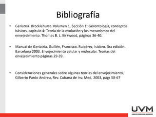 Bibliografía
• Geriatría. Brocklehurst. Volumen 1. Sección 1: Gerontología, conceptos
básicos, capítulo 4: Teoría de la evolución y los mecanismos del
envejecimiento. Thomas B. L. Kirkwood, páginas 36-40.
• Manual de Geriatría. Guillén, Francisco. Ruipérez, Isidoro. 3ra edición.
Barcelona 2003. Envejecimiento celular y molecular. Teorías del
envejecimiento páginas 29-39.
• Consideraciones generales sobre algunas teorías del envejecimiento,
Gilberto Pardo Andreu, Rev. Cubana de Inv. Med, 2003, págs 58-67
 