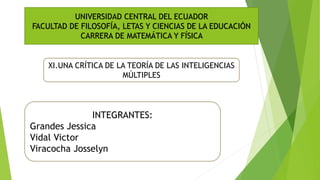 XI.UNA CRÍTICA DE LA TEORÍA DE LAS INTELIGENCIAS
MÚLTIPLES
UNIVERSIDAD CENTRAL DEL ECUADOR
FACULTAD DE FILOSOFÍA, LETAS Y CIENCIAS DE LA EDUCACIÓN
CARRERA DE MATEMÁTICA Y FÍSICA
INTEGRANTES:
Grandes Jessica
Vidal Victor
Viracocha Josselyn
 