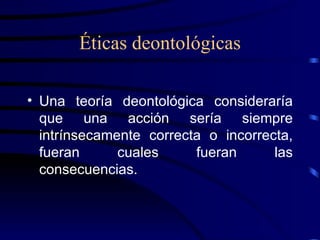 Éticas deontológicas Una teoría deontológica consideraría que una acción sería siempre intrínsecamente correcta o incorrecta, fueran cuales fueran las consecuencias. 