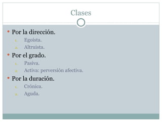 Clases

 Por la dirección.
   1.  Egoísta.
   2.  Altruista.
 Por el grado.
   1.   Pasiva.
   2.   Activa: perversión afectiva.
 Por la duración.
   1.  Crónica.
   2.  Aguda.
 