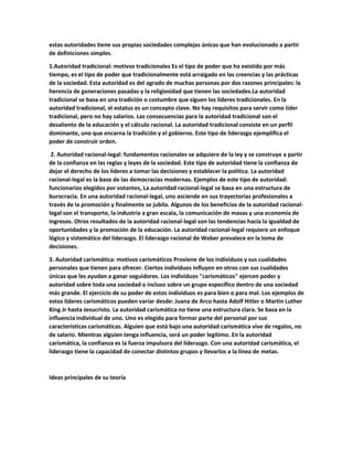estas autoridades tiene sus propias sociedades complejas únicas que han evolucionado a partir
de definiciones simples.
1.Autoridad tradicional: motivos tradicionales Es el tipo de poder que ha existido por más
tiempo, es el tipo de poder que tradicionalmente está arraigado en las creencias y las prácticas
de la sociedad. Esta autoridad es del agrado de muchas personas por dos razones principales: la
herencia de generaciones pasadas y la religiosidad que tienen las sociedades.La autoridad
tradicional se basa en una tradición o costumbre que siguen los líderes tradicionales. En la
autoridad tradicional, el estatus es un concepto clave. No hay requisitos para servir como líder
tradicional, pero no hay salarios. Las consecuencias para la autoridad tradicional son el
desaliento de la educación y el cálculo racional. La autoridad tradicional consiste en un perfil
dominante, uno que encarna la tradición y el gobierno. Este tipo de liderazgo ejemplifica el
poder de construir orden.
2. Autoridad racional-legal: fundamentos racionales se adquiere de la ley y se construye a partir
de la confianza en las reglas y leyes de la sociedad. Este tipo de autoridad tiene la confianza de
dejar el derecho de los líderes a tomar las decisiones y establecer la política. La autoridad
racional-legal es la base de las democracias modernas. Ejemplos de este tipo de autoridad:
funcionarios elegidos por votantes, La autoridad racional-legal se basa en una estructura de
burocracia. En una autoridad racional-legal, uno asciende en sus trayectorias profesionales a
través de la promoción y finalmente se jubila. Algunos de los beneficios de la autoridad racional-
legal son el transporte, la industria a gran escala, la comunicación de masas y una economía de
ingresos. Otros resultados de la autoridad racional-legal son las tendencias hacia la igualdad de
oportunidades y la promoción de la educación. La autoridad racional-legal requiere un enfoque
lógico y sistemático del liderazgo. El liderazgo racional de Weber prevalece en la toma de
decisiones.
3. Autoridad carismática: motivos carismáticos Proviene de los individuos y sus cualidades
personales que tienen para ofrecer. Ciertos individuos influyen en otros con sus cualidades
únicas que les ayudan a ganar seguidores. Los individuos "carismáticos" ejercen poder y
autoridad sobre toda una sociedad o incluso sobre un grupo específico dentro de una sociedad
más grande. El ejercicio de su poder de estos individuos es para bien o para mal. Los ejemplos de
estos líderes carismáticos pueden variar desde: Juana de Arco hasta Adolf Hitler o Martin Luther
King Jr hasta Jesucristo. La autoridad carismática no tiene una estructura clara. Se basa en la
influencia individual de uno. Uno es elegido para formar parte del personal por sus
características carismáticas. Alguien que está bajo una autoridad carismática vive de regalos, no
de salario. Mientras alguien tenga influencia, será un poder legítimo. En la autoridad
carismática, la confianza es la fuerza impulsora del liderazgo. Con una autoridad carismática, el
liderazgo tiene la capacidad de conectar distintos grupos y llevarlos a la línea de metas.
Ideas principales de su teoría
 