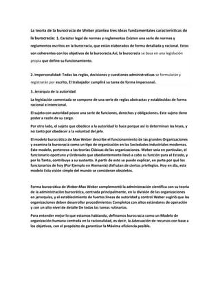 La teoría de la burocracia de Weber plantea tres ideas fundamentales características de
la burocracia: 1. Carácter legal de normas y reglamentos Existen una serie de normas y
reglamentos escritos en la burocracia, que están elaborados de forma detallada y racional. Estos
son coherentes con los objetivos de la burocracia.Así, la burocracia se basa en una legislación
propia que define su funcionamiento.
2. Impersonalidad: Todas las reglas, decisiones y cuestiones administrativas se formularán y
registrarán por escrito, El trabajador cumplirá su tarea de forma impersonal.
3. Jerarquía de la autoridad
La legislación comentada se compone de una serie de reglas abstractas y establecidas de forma
racional e intencional.
El sujeto con autoridad posee una serie de funciones, derechos y obligaciones. Este sujeto tiene
poder a razón de su cargo.
Por otro lado, el sujeto que obedece a la autoridad lo hace porque así lo determinan las leyes, y
no tanto por obedecer a la voluntad del jefe.
El modelo burocrático de Max Weber describe el funcionamiento de las grandes Organizaciones
y examina la burocracia como un tipo de organización en las Sociedades industriales modernas.
Este modelo, pertenece a las teorías Clásicas de las organizaciones. Weber veía en particular, el
funcionario oportuno y Ordenado que obedientemente llevó a cabo su función para el Estado, y
por lo Tanto, contribuye a su sustento. A partir de esto se puede explicar, en parte por qué los
funcionarios de hoy (Por Ejemplo en Alemania) disfrutan de ciertos privilegios. Hoy en día, este
modelo Esta visión simple del mundo se consideran obsoletos.
Forma burocrática de Weber:Max Weber complementó la administración científica con su teoría
de la administración burocrática, centrada principalmente, en la división de las organizaciones
en jerarquías, y el establecimiento de fuertes líneas de autoridad y control.Weber sugirió que las
organizaciones deben desarrollar procedimientos Completos con altos estándares de operación
y con un alto nivel de detalle De todas las tareas rutinarias.
Para entender mejor lo que estamos hablando, definamos burocracia como un Modelo de
organización humana centrada en la racionalidad, es decir, la Adecuación de recursos con base a
los objetivos, con el propósito de garantizar la Máxima eficiencia posible.
 