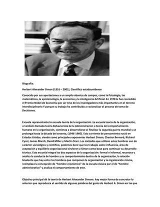 Biografía:
Herbert Alexander Simon (1916 – 2001), Científico estadounidense
Conocido por sus aportaciones a un amplio abanico de campos, como la Psicología, las
matemáticas, la epistemología, la economía y la inteligencia Artificial. En 1978 le fue concedido
el Premio Nobel de Economía por ser Uno de los investigadores más importantes en el terreno
interdisciplinario Y porque su trabajo ha contribuido a racionalizar el proceso de toma de
Decisiones.
Escuela representante:la escuela teoría de la organización :La escuela teoría de la organización,
o también llamada teoría Behaviorista de la Administración o teoría del comportamiento
humano en la organización, comienza a desarrollarse al finalizar la segunda guerra mundial y se
prolonga hasta la década del sesenta, (1946-1960). Esta corriente de pensamiento nació en
Estados Unidos, siendo como principales exponentes Herbert Simon, Chester Bernard, Richard
Cyret, James March, David Miller y Martin Starr. Los métodos que utilizan estos hombres son de
carácter sociológico y científico, podemos decir que los trabajos sobre influencia, área de
aceptación y equilibrio organizacional sirvieron a Simon como base para continuar su desarrollo
técnico. Esta escuela integra los dos aspectos de la organización: formal e informal, reconoce y
analiza la conducta de hombre y su comportamiento dentro de la organización, la relación
bivalente que hay entre los hombres que componen la organización y la organización misma,
reemplaza la concepción de “hombre económico” de la escuela clásica por el de “hombre
administrativo” y analiza el comportamiento de este.
Objetivo principal dé la teoría de Herbert Alexander Simons: hay mejor forma de concretar lo
anterior que reproduzca el sentido de algunas palabras del genio de Herbert A. Simon en las que
 