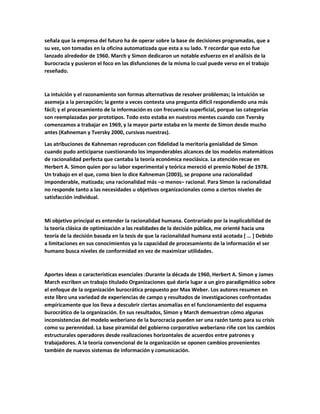 señala que la empresa del futuro ha de operar sobre la base de decisiones programadas, que a
su vez, son tomadas en la oficina automatizada que esta a su lado. Y recordar que esto fue
lanzado alrededor de 1960. March y Simon dedicaron un notable esfuerzo en el análisis de la
burocracia y pusieron el foco en las disfunciones de la misma lo cual puede verso en el trabajo
reseñado.
La intuición y el razonamiento son formas alternativas de resolver problemas; la intuición se
asemeja a la percepción; la gente a veces contesta una pregunta difícil respondiendo una más
fácil; y el procesamiento de la información es con frecuencia superficial, porque las categorías
son reemplazadas por prototipos. Todo esto estaba en nuestros mentes cuando con Tversky
comenzamos a trabajar en 1969, y la mayor parte estaba en la mente de Simon desde mucho
antes (Kahneman y Tversky 2000, cursivas nuestras).
Las atribuciones de Kahneman reproducen con fidelidad la meritoria genialidad de Simon
cuando pudo anticiparse cuestionando los imponderables alcances de los modelos matemáticos
de racionalidad perfecta que cantaba la teoría económica neoclásica. La atención recae en
Herbert A. Simon quien por su labor experimental y teórica mereció el premio Nobel de 1978.
Un trabajo en el que, como bien lo dice Kahneman (2003), se propone una racionalidad
imponderable, matizada; una racionalidad más –o menos– racional. Para Simon la racionalidad
no responde tanto a las necesidades u objetivos organizacionales como a ciertos niveles de
satisfacción individual.
Mi objetivo principal es entender la racionalidad humana. Contrariado por la inaplicabilidad de
la teoría clásica de optimización a las realidades de la decisión pública, me orienté hacia una
teoría de la decisión basada en la tesis de que la racionalidad humana está acotada [ … ] Debido
a limitaciones en sus conocimientos ya la capacidad de procesamiento de la información el ser
humano busca niveles de conformidad en vez de maximizar utilidades.
Aportes ideas o características esenciales :Durante la década de 1960, Herbert A. Simon y James
March escriben un trabajo titulado Organizaciones qué daría lugar a un giro paradigmático sobre
el enfoque de la organización burocrática propuesto por Max Weber. Los autores resumen en
este libro una variedad de experiencias de campo y resultados de investigaciones confrontadas
empíricamente que los lleva a descubrir ciertas anomalías en el funcionamiento del esquema
burocrático de la organización. En sus resultados, Simon y March demuestran cómo algunas
inconsistencias del modelo weberiano de la burocracia pueden ser una razón tanto para su crisis
como su perennidad. La base piramidal del gobierno corporativo weberiano riñe con los cambios
estructurales operadores desde realizaciones horizontales de acuerdos entre patrones y
trabajadores. A la teoría convencional de la organización se oponen cambios provenientes
también de nuevos sistemas de información y comunicación.
 