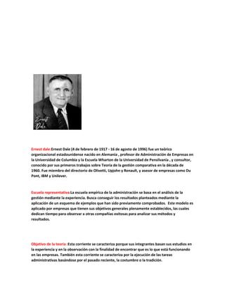Ernest dale:Ernest Dale (4 de febrero de 1917 - 16 de agosto de 1996) fue un teórico
organizacional estadounidense nacido en Alemania , profesor de Administración de Empresas en
la Universidad de Columbia y la Escuela Wharton de la Universidad de Pensilvania , y consultor,
conocido por sus primeros trabajos sobre Teoría de la gestión comparativa en la década de
1960. Fue miembro del directorio de Olivetti, Upjohn y Renault, y asesor de empresas como Du
Pont, IBM y Unilever.
Escuela representativa:La escuela empírica de la administración se basa en el análisis de la
gestión mediante la experiencia. Busca conseguir los resultados planteados mediante la
aplicación de un esquema de ejemplos que han sido previamente comprobados. Este modelo es
aplicado por empresas que tienen sus objetivos generales plenamente establecidos, las cuales
dedican tiempo para observar a otras compañías exitosas para analizar sus métodos y
resultados.
Objetivo de la teoría :Esta corriente se caracteriza porque sus integrantes basan sus estudios en
la experiencia y en la observación con la finalidad de encontrar que es lo que está funcionando
en las empresas. También esta corriente se caracteriza por la ejecución de las tareas
administrativas basándose por el pasado reciente, la costumbre o la tradición.
 